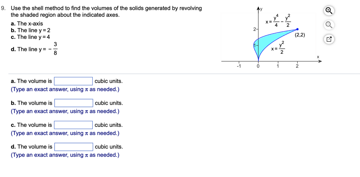 9. Use the shell method to find the volumes of the solids generated by revolving
the shaded region about the indicated axes.
a. The x-axis
b. The line y = 2
c. The line y = 4
d. The line y=
a. The volume is
cubic units.
(Type an exact answer, using as needed.)
b. The volume is
cubic units.
(Type an exact answer, using as needed.)
c. The volume is
cubic units.
(Type an exact answer, using as needed.)
d. The volume is
cubic units.
(Type an exact answer, using as needed.)
-1
2-
0
X =
4
X=
1
~~
~~
(2,2)
2
X