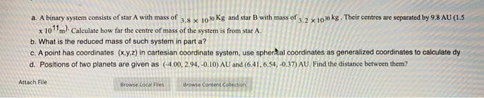 a. A binary system consists of star A with mass of 3.8 x 100 Kg and star B with mass of 3.2 x 1030 kg. Their centres are separated by 9.8 AU (1.5
x 10¹1m) Calculate how far the centre of mass of the system is from star A.
b. What is the reduced mass of such system in part a?
c. A point has coordinates (x,y,z) in cartesian coordinate system, use spherical coordinates as generalized coordinates to calculate dy
d. Positions of two planets are given as (-4.00, 2.94,-0.10) AU and (6.41, 6.54,-0.37) AU. Find the distance between them?
Attach File
Browse Local Files
Browse Content Collection