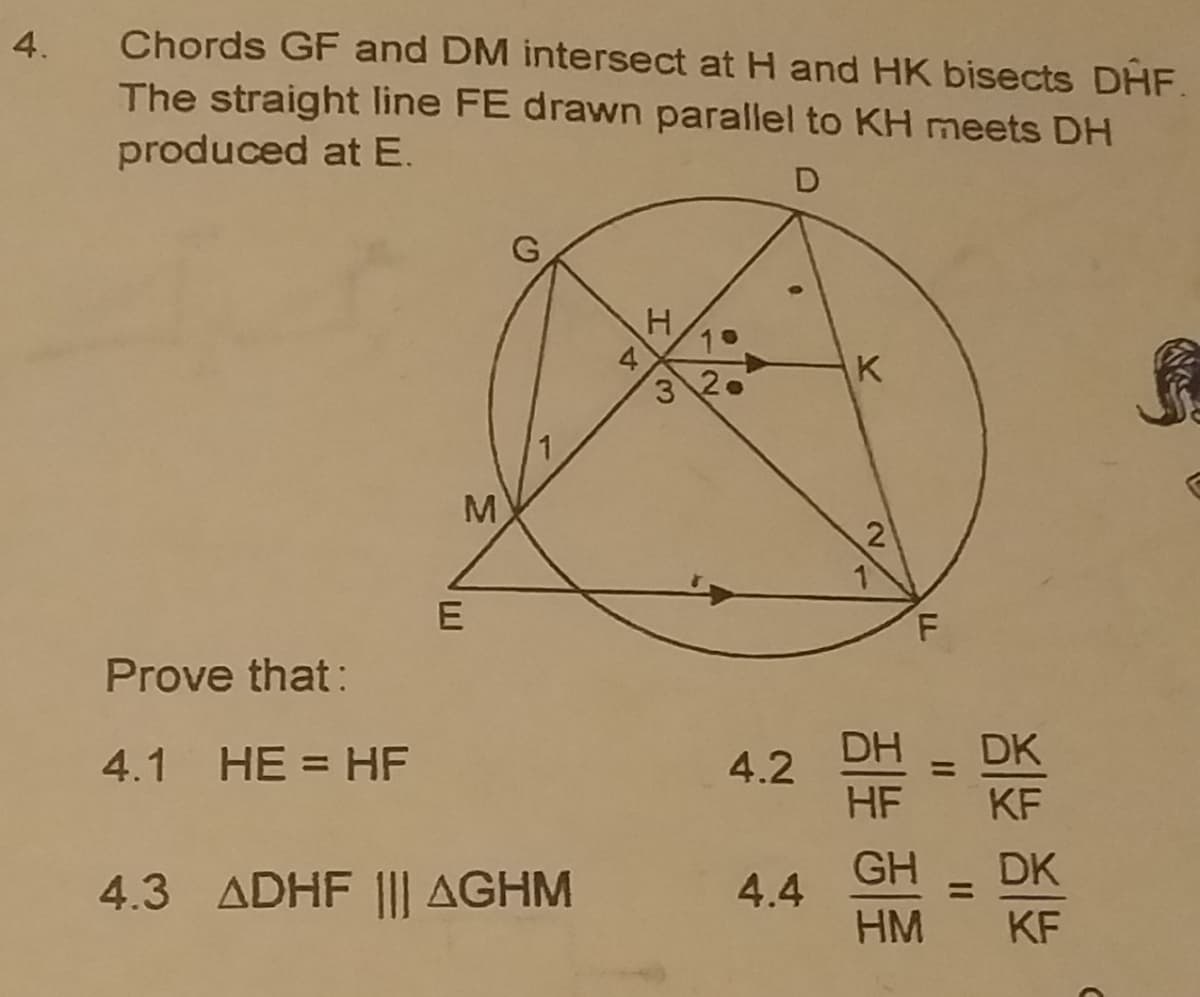 4.
Chords GF and DM intersect at H and HK bisects DHF.
The straight line FE drawn parallel to KH meets DH
produced at E.
D
4
3 2.
K
M
F.
Prove that:
4.1 HE = HF
4.2
DH
DK
%3D
HF
KF
GH
DK
4.3 ADHF |I| AGHM
4.4
%3D
HM
KF
II
E.
