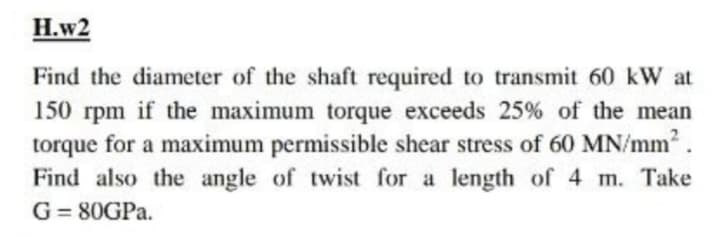 Н.w2
Find the diameter of the shaft required to transmit 60 kW at
150 rpm if the maximum torque exceeds 25% of the mean
torque for a maximum permissible shear stress of 60 MN/mm.
Find also the angle of twist for a length of 4 m. Take
G= 80GPA.
