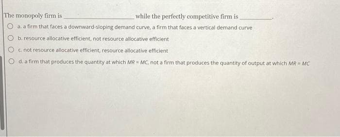 The monopoly firm is
while the perfectly competitive firm is
O a. a firm that faces a downward-sloping demand curve, a firm that faces a vertical demand curve
b. resource allocative efficient, not resource allocative efficient
c.not resource allocative efficient, resource allocative efficient
d. a firm that produces the quantity at which MR = MC, not a firm that produces the quantity of output at which MR = MC