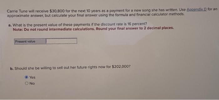 Carrie Tune will receive $30,800 for the next 10 years as a payment for a new song she has written. Use Appendix D for an
approximate answer, but calculate your final answer using the formula and financial calculator methods.
a. What is the present value of these payments if the discount rate is 16 percent?
Note: Do not round intermediate calculations. Round your final answer to 2 decimal places.
Present value
b. Should she be willing to sell out her future rights now for $202,000?
Yes
O No