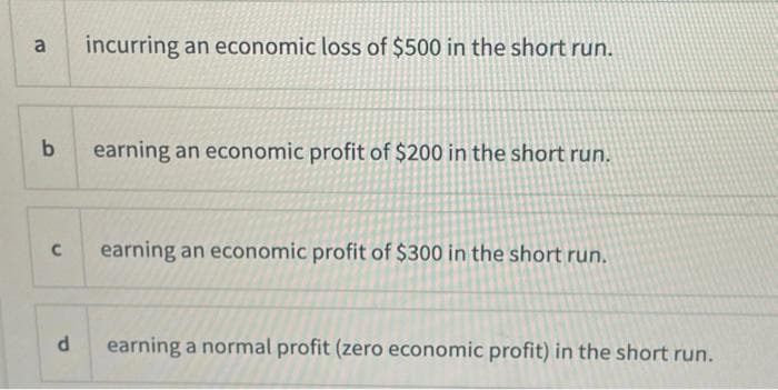 a
b
C
d
incurring an economic loss of $500 in the short run.
earning an economic profit of $200 in the short run.
earning an economic profit of $300 in the short run.
earning a normal profit (zero economic profit) in the short run.