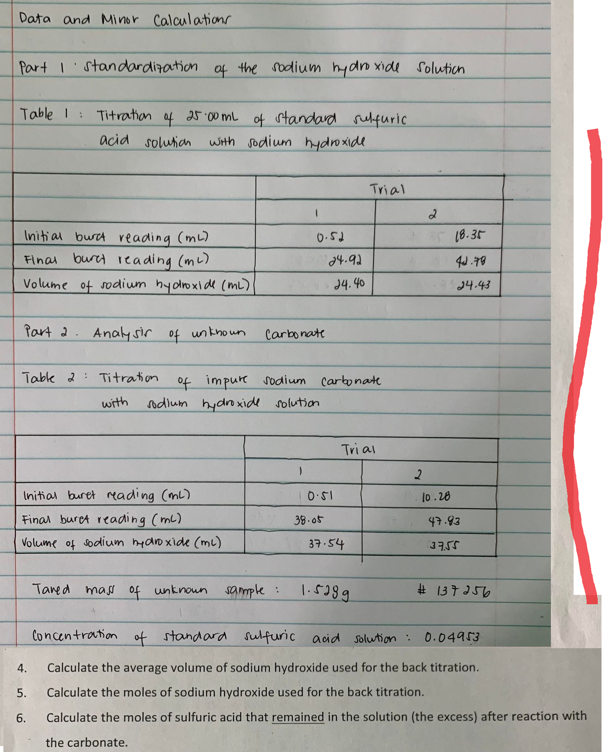 Data and Minor Calculations
Part I standardization of the sodium hydroxide
Table 1 :
Titration
of
25.00 mL
of standard sulfuric
acid solution with sodium hydroxide
Trial
Initial burc reading (ml)
0.52
Final buret reading (m²)
Volume of sodium hydroxide (ML)
Part 2. Analysir of unknown
Table 2 Titration
with
Initial buret reading (ml)
Final buret reading (ml)
47.83
Volume of sodium hydroxide (ml)
37.54
37.55
Tared mass of unknown
sample :
1.5289
#137256
Concentration of standard sulfuric acid solution :
0.04953
4.
Calculate the average volume of sodium hydroxide used for the back titration.
5. Calculate the moles of sodium hydroxide used for the back titration.
6.
Calculate the moles of sulfuric acid that remained in the solution (the excess) after reaction with
the carbonate.
24-92
24.40
Carbonate
of impure sodium carbonate
Tri al
sodium hydroxide solution
10.51
38.05
Solution
2
2
25 18.35
44.78
24.43
10.28