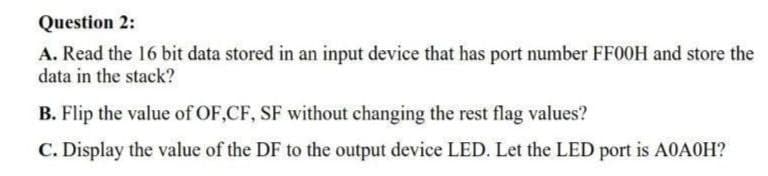 Question 2:
A. Read the 16 bit data stored in an input device that has port number FFOOH and store the
data in the stack?
B. Flip the value of OF,CF, SF without changing the rest flag values?
C. Display the value of the DF to the output device LED. Let the LED port is A0AOH?