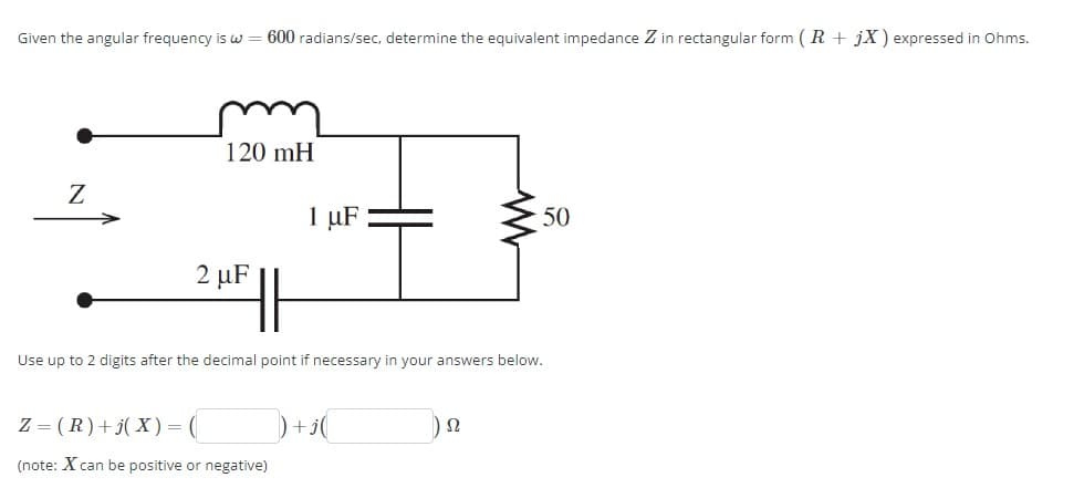 Given the angular frequency is w = 600 radians/sec, determine the equivalent impedance Z in rectangular form (R+ jX) expressed in Ohms.
Z
120 mH
1 µF
2 μF
W
Use up to 2 digits after the decimal point if necessary in your answers below.
Z (R)+j(X) =
(note: Xcan be positive or negative)
Ω
50