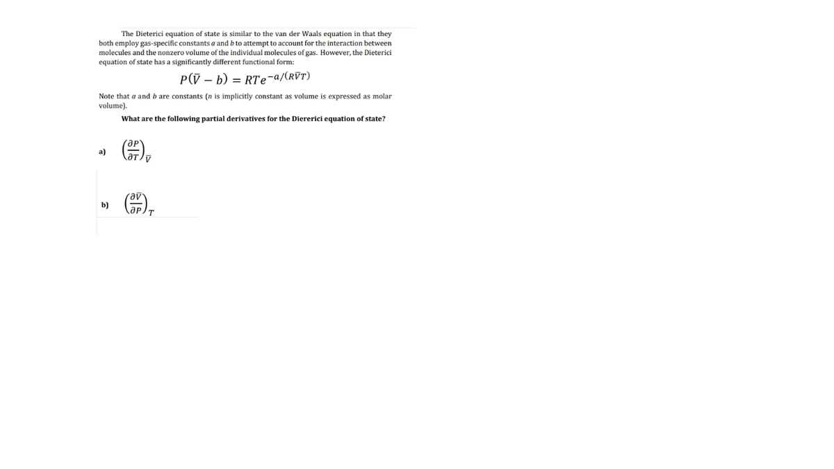 The Dieterici equation of state is similar to the van der Waals equation in that they
both employ gas-specific constants a and b to attempt to account for the interaction between
molecules and the nonzero volume of the individual molecules of gas. However, the Dieterici
equation of state has a significantly different functional form:
P(V – b)
= RTe-a/(rVT)
Note that a and b are constants (n is implicitly constant as volume is expressed as molar
volume).
What are the following partial derivatives for the Diererici equation of state?
ap
aT
a)
b)
