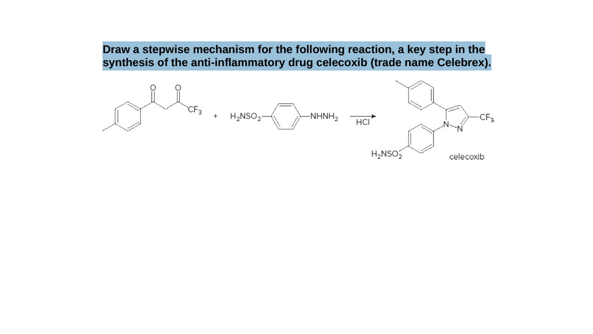 Draw a stepwise mechanism for the following reaction, a key step in the
synthesis of the anti-inflammatory drug celecoxib (trade name Celebrex).
oll.
CF3
H2NSO2
-ΝΗH,
CF3
+
HCI
H2NSO
celecoxib
