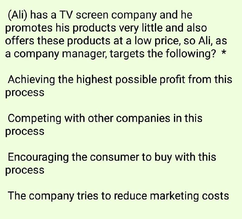 (Ali) has a TV screen company and he
promotes his products very little and also
offers these products at a low price, so Ali, as
a company manager, targets the following?
*
Achieving the highest possible profit from this
process
Competing with other companies in this
process
Encouraging the consumer to buy with this
process
The company tries to reduce marketing costs
