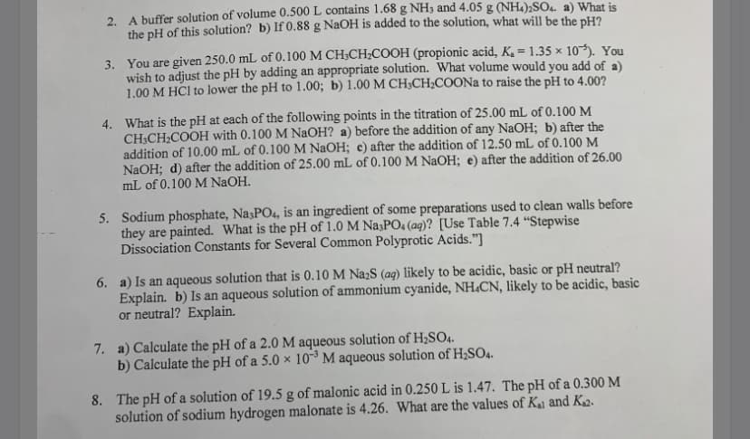 2. A buffer solution of volume 0.500 L contains 1.68 g NH3 and 4.05 g (NH.);SO4. a) What is
the pH of this solution? b) If 0.88 g NaOH is added to the solution, what will be the pH?
3. You are given 250.0 mL of 0.100 M CH;CH;COOH (propionic acid, Ke = 1.35 × 10-). You
wish to adjust the pH by adding an appropriate solution. What volume would you add of a)
1.00 M HCl to lower the pH to 1.00; b) 1.00 M CH;CH;COONA to raise the pH to 4.00?
4. What is the pH at each of the following points in the titration of 25.00 mL of 0.100 M
CH;CH;COOH with 0.100 M NaOH? a) before the addition of any NaOH; b) after the
addition of 10.00 mL of 0.100 M NaOH; e) after the addition of 12.50 mL of 0.100 M
NaOH; d) after the addition of 25.00 mL of 0.100 M NaOH; e) after the addition of 26.00
mL of 0.100 M NaOH.
5. Sodium phosphate, Na3PO4, is an ingredient of some preparations used to clean walls before
they are painted. What is the pH of 1.0 M Na3PO4 (aq)? [Use Table 7.4 “Stepwise
Dissociation Constants for Several Common Polyprotic Acids."]
6. a) Is an aqueous solution that is 0.10 M NażS (aq) likely to be acidic, basic or pH neutral?
Explain. b) Is an aqueous solution of ammonium cyanide, NH.CN, likely to be acidic, basic
or neutral? Explain.
7. a) Calculate the pH of a 2.0 M aqueous solution of H2SO4.
b) Calculate the pH of a 5.0 × 10³ M aqueous solution of H2SO4.
8. The pH of a solution of 19.5 g of malonic acid in 0.250 L is 1.47. The pH of a 0.300 M
solution of sodium hydrogen malonate is 4.26. What are the values of Ka and K12.
