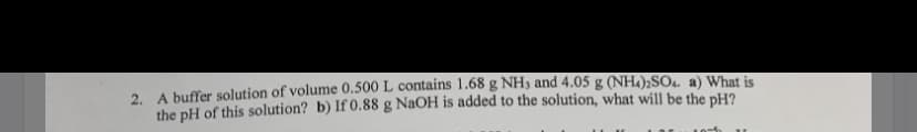 2. A buffer solution of volume 0.500 L contains 1.68 g NH3 and 4.05 g (NH.);SOu a) What is
the pH of this solution? b) If 0.88 g NaOH is added to the solution, what will be the pH?

