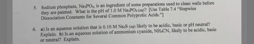 5. Sodium phosphate, Na3PO4, is an ingredient of some preparations used to clean walls before
they are painted. What is the pH of 1.0 M NasPO4 (aq)? [Use Table 7.4 “Stepwise
Dissociation Constants for Several Common Polyprotic Acids."]
6. a) Is an aqueous solution that is 0.10 M NażS (aq) likely to be acidic, basic or pH neutral?
Explain. b) Is an aqueous solution of ammonium cyanide, NH.CN, likely to be acidic, basic
or neutral? Explain.
