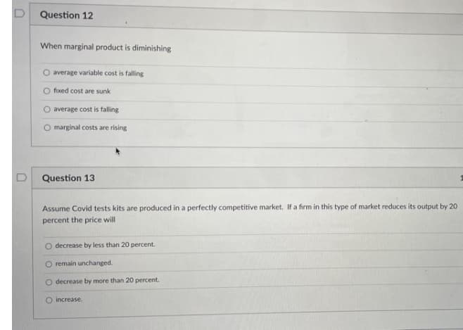 Question 12
When marginal product is diminishing
O average variable cost is falling
O fixed cost are sunk
average cost is falling
O marginal costs are rising
D
Question 13
Assume Covid tests kits are produced in a perfectly competitive market. If a firm in this type of market reduces its output by 20
percent the price will
decrease by less than 20 percent.
O remain unchanged.
O decrease by more than 20 percent.
O increase.
