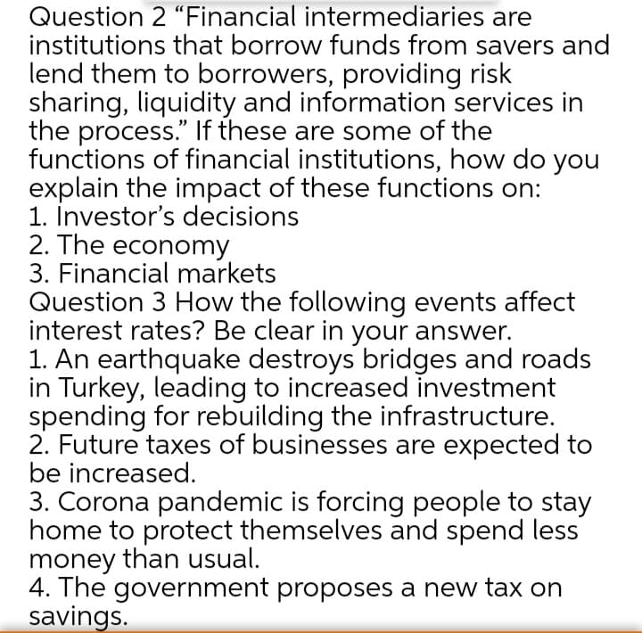 Question 2 "Financial intermediaries are
institutions that borrow funds from savers and
lend them to borrowers, providing risk
sharing, liquidity and information services in
the process." If these are some of the
functions of financial institutions, how do you
explain the impact of these functions on:
1. İnvestor's decisions
2. The economy
3. Financial markets
Question 3 How the following events affect
interest rates? Be clear in your answer.
1. An earthquake destroys bridges and roads
in Turkey, leading to increased investment
spending for rebuilding the infrastructure.
2. Future taxes of businesses are expected to
be increased.
3. Corona pandemic is forcing people to stay
home to protect themselves and spend less
money than usual.
4. The government proposes a new tax on
savings.
