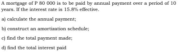 A mortgage of P 80 000 is to be paid by annual payment over a period of 10
years. If the interest rate is 15.8% effective.
a) calculate the annual payment;
b) construct an amortization schedule;
c) find the total payment made;
d) find the total interest paid
