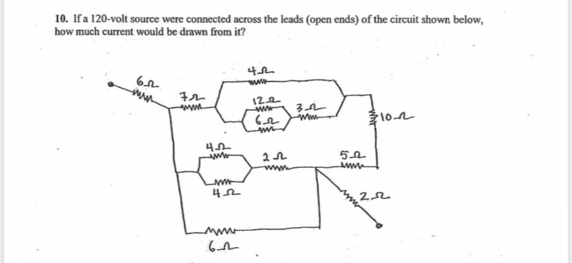 10. If a 120-volt source were connected across the leads (open ends) of the circuit shown below,
how much current would be drawn from it?
6.02
422
wwwww
72
wwwww
12.2
ww
302
62
mm
310-22
mr
422
www
20
5_02
www
wwww
452
22
www
622
