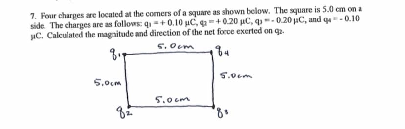 7. Four charges are located at the corners of a square as shown below. The square is 5.0 cm on a
side. The charges are as follows: q₁ =+0.10 μС, q₂ =+ 0.20 μC, q3=-0.20 μC, and q4 = -0.10
μC. Calculated the magnitude and direction of the net force exerted on q2.
8.
5,0cm
5.0cm
184
5.0cm
82
5.0cm
83