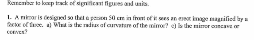 Remember to keep track of significant figures and units.
1. A mirror is designed so that a person 50 cm in front of it sees an erect image magnified by a
factor of three. a) What is the radius of curvature of the mirror? c) Is the mirror concave or
convex?