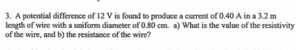 3. A potential difference of 12 V is found to produce a current of 0.40 A in a 3.2 m
length of wire with a uniform diameter of 0.80 cm. a) What is the value of the resistivity
of the wire, and b) the resistance of the wire?