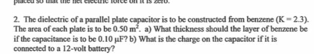 2. The dielectric of a parallel plate capacitor is to be constructed from benzene (K = 2.3).
The area of each plate is to be 0.50 m². a) What thickness should the layer of benzene be
if the capacitance is to be 0.10 μF? b) What is the charge on the capacitor if it is
connected to a 12-volt battery?