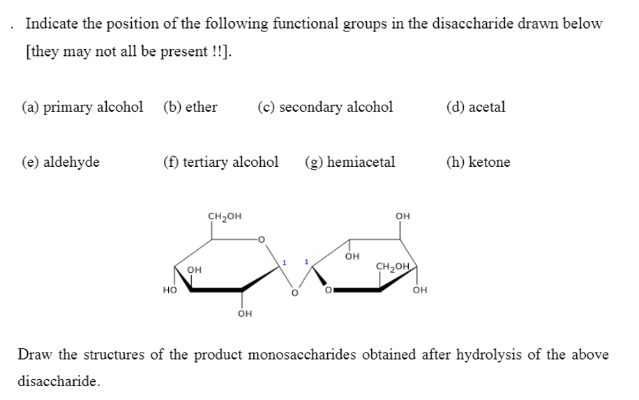 Indicate the position of the following functional groups in the disaccharide drawn below
[they may not all be present !!].
(a) primary alcohol
(b) ether
(c) secondary alcohol
(d) acetal
(e) aldehyde
(f) tertiary alcohol
(g) hemiacetal
(h) ketone
CH2OH
он
он
CH2OH
он
но
он
он
Draw the structures of the product monosaccharides obtained after hydrolysis of the above
disaccharide.
