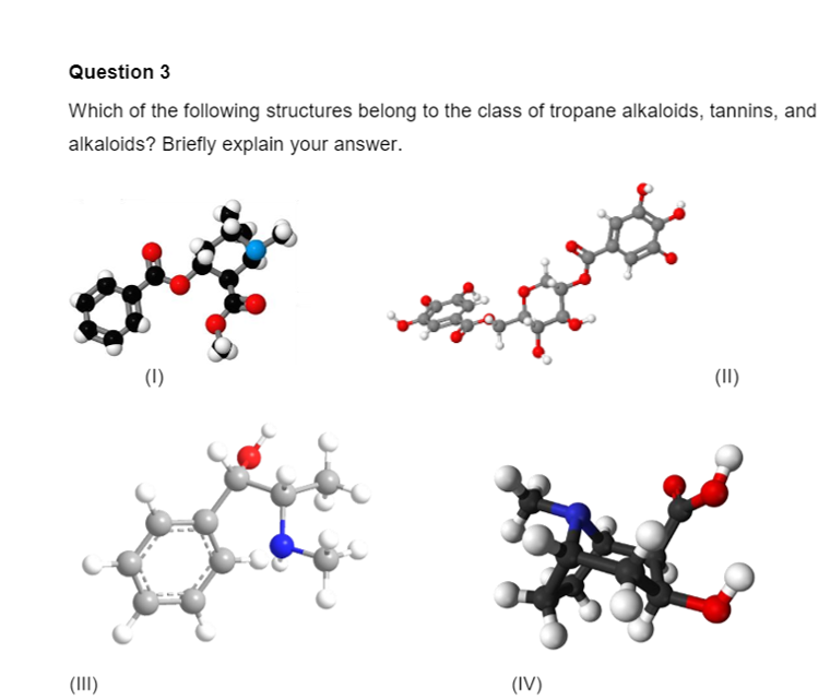 Question 3
Which of the following structures belong to the class of tropane alkaloids, tannins, and
alkaloids? Briefly explain your answer.
(1)
(II)
(III)
(IV)
