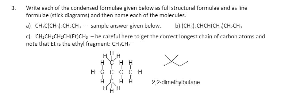 Write each of the condensed formulae given below as full structural formulae and as line
formulae (stick diagrams) and then name each of the molecules.
a) CH3C(CH3);CH;CH; - sample answer given below.
b) (CH3)2CHCH(CH3)CH2CH3
c) CH;CH2CH2CH(Et)CH3 - be careful here to get the correct longest chain of carbon atoms and
note that Et is the ethyl fragment: CH3CH2-
H
H. TH
H Č HH
H-C-C-C-C-H
H Č H H
2,2-dimethylbutane
-O-I
3.
