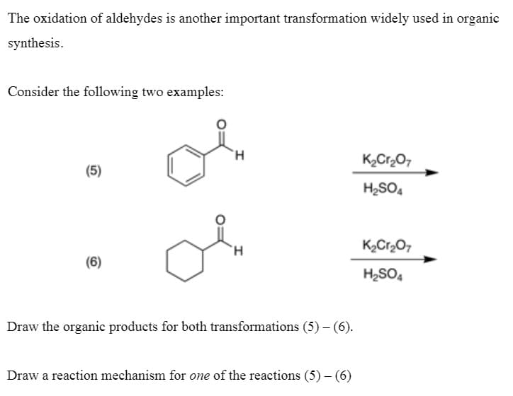 The oxidation of aldehydes is another important transformation widely used in organic
synthesis.
Consider the following two examples:
K2Cr20,
(5)
H2SO4
H.
K2Cr20,
(6)
H2SO,
Draw the organic products for both transformations (5) – (6).
Draw a reaction mechanism for one of the reactions (5) – (6)
