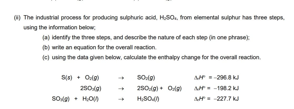 (ii) The industrial process for producing sulphuric acid, H2SO4, from elemental sulphur has three steps,
using the information below;
(a) identify the three steps, and describe the nature of each step (in one phrase);
(b) write an equation for the overall reaction.
(c) using the data given below, calculate the enthalpy change for the overall reaction.
S(s) + O2(g)
SO-(g)
A;H° = -296.8 kJ
2S0:(g)
2SO2(g) + O2(9)
A;H° = -198.2 kJ
SO((g) + H2O(1)
H2SO4()
A;H° = -227.7 kJ
