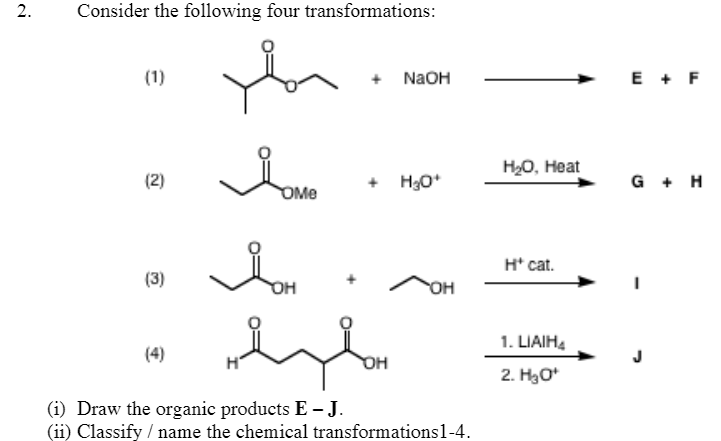 2.
Consider the following four transformations:
(1)
+ NAOH
E + F
H20, Heat
(2)
+ H3O*
G + H
OMe
H* cat.
(3)
OH
1. LIAIH.
(4)
J
2. Hао
(i) Draw the organic products E J.
(ii) Classify / name the chemical transformations1-4.
