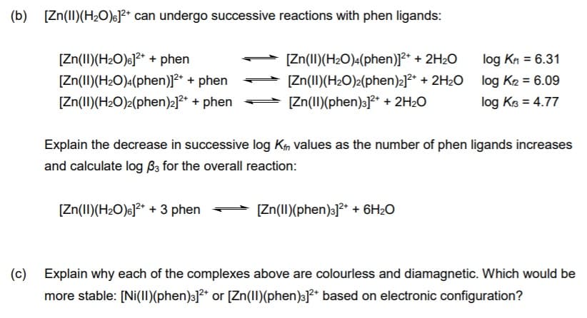 (b) [Zn(II)(H20)6]²* can undergo successive reactions with phen ligands:
[Zn(I)(H2O)6]?* + phen
[Zn(II)(H2O)«(phen)]²* + phen
[Zn(II)(H2O)2(phen)2]²* + phen
[Zn(II)(H2O)«(phen)]²* + 2H2O
log KA = 6.31
[Zn(II)(H2O)2(phen)2]2* + 2H2O
[Zn(II)(phen)3]** + 2H2O
log K2 = 6.09
log Kz = 4.77
Explain the decrease in successive log Km values as the number of phen ligands increases
and calculate log ßa for the overall reaction:
[Zn(II)(H2O)c]²* + 3 phen
[Zn(II)(phen)3]?* + 6H2O
(c) Explain why each of the complexes above are colourless and diamagnetic. Which would be
more stable: [Ni(1I)(phen)3]²* or [Zn(1I)(phen)3]²* based on electronic configuration?
