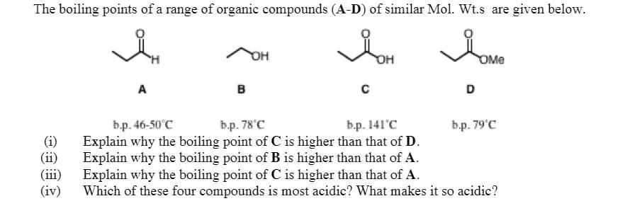 The boiling points of a range of organic compounds (A-D) of similar Mol. Wt.s are given below.
OH
OMe
A
в
D
b.p. 46-50°C
Explain why the boiling point of C is higher than that of D.
Explain why the boiling point of B is higher than that of A.
Explain why the boiling point of C is higher than that of A.
Which of these four compounds is most acidic? What makes it so acidic?
b.p. 78'C
b.p. 141'C
b.p. 79'C
(i)
(ii)
(iii)
(iv)
