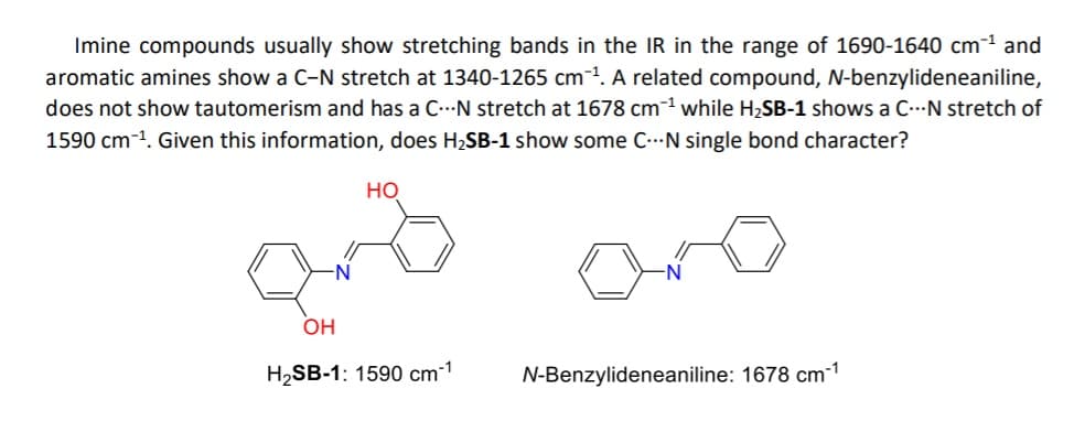 Imine compounds usually show stretching bands in the IR in the range of 1690-1640 cm-1 and
aromatic amines show a C-N stretch at 1340-1265 cm1. A related compound, N-benzylideneaniline,
does not show tautomerism and has a C...N stretch at 1678 cm-1 while H2SB-1 shows a C..N stretch of
1590 cm-1. Given this information, does H2SB-1 show some C..N single bond character?
но
ono
N'
OH
H2SB-1: 1590 cm-1
N-Benzylideneaniline: 1678 cm1
