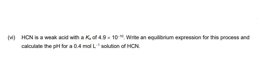 (vi) HCN is a weak acid with a Ka of 4.9 x 10-10. Write an equilibrium expression for this process and
calculate the pH for a 0.4 mol L-1 solution of HCN.
