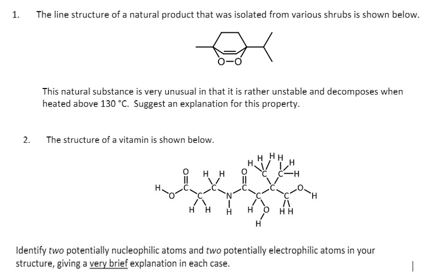 1.
The line structure of a natural product that was isolated from various shrubs is shown below.
This natural substance is very unusual in that it is rather unstable and decomposes when
heated above 130 °C. Suggest an explanation for this property.
2.
The structure of a vitamin is shown below.
H HH
H H
C C-H
`N'
H.
H H
H H
H
Identify two potentially nucleophilic atoms and two potentially electrophilic atoms in your
structure, giving a very brief explanation in each case.
