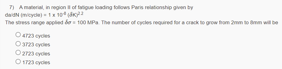 7) A material, in region II of fatigue loading follows Paris relationship given by
da/dN (m/cycle) = 1 x 10-8 (SK)2.2
The stress range applied do = 100 MPa. The number of cycles required for a crack to grow from 2mm to 8mm will be
O 4723 cycles
О 3723 суcles
О 2723 суcles
O 1723 cycles
