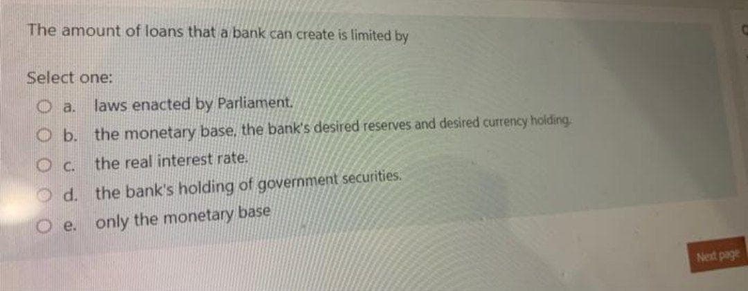 The amount of loans that a bank can create is limited by
Select one:
laws enacted by Parliament.
O b. the monetary base, the bank's desired reserves and desired currency holding.
O c.
the real interest rate.
O d.
the bank's holding of government securities.
O e. only the monetary base
Next page
