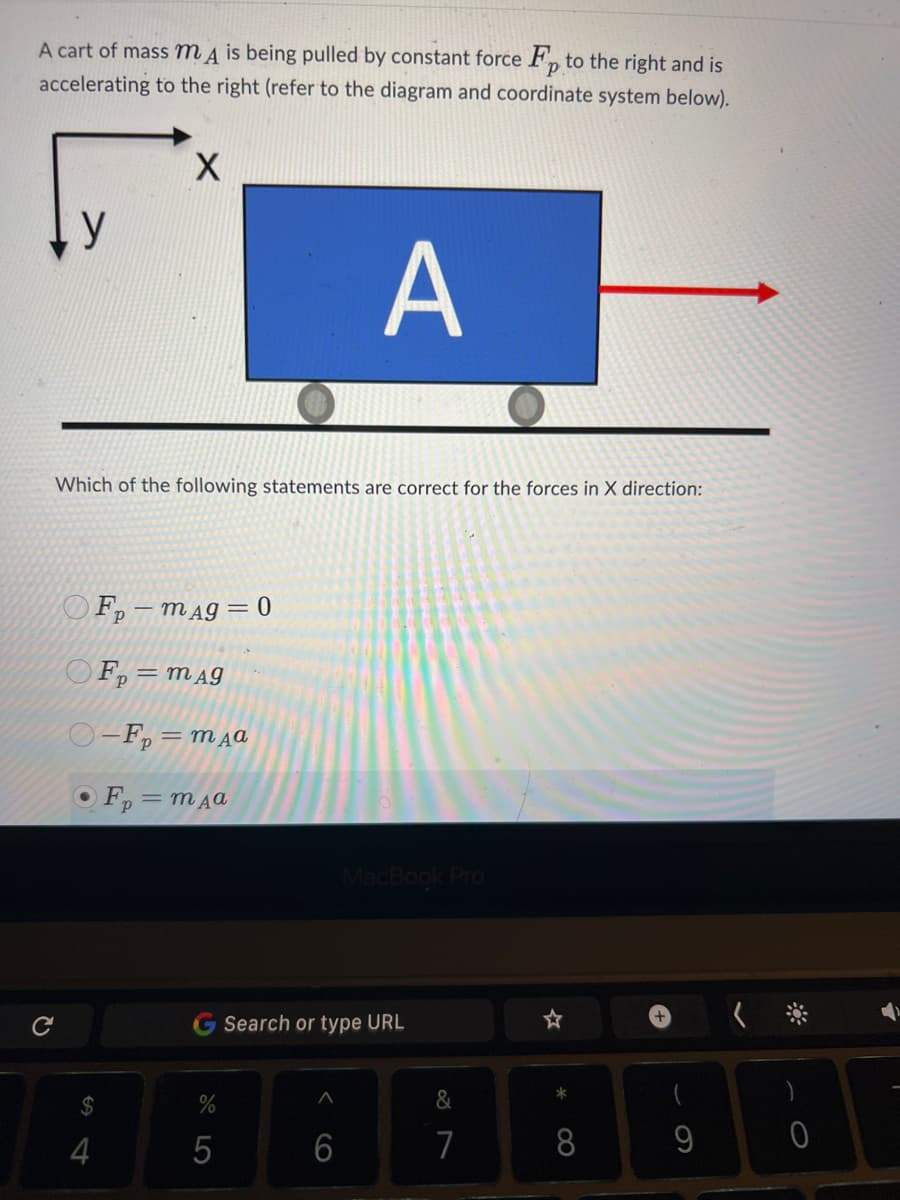 A cart of mass m is being pulled by constant force Fp to the right and is
accelerating to the right (refer to the diagram and coordinate system below).
P
C
y
X
Which of the following statements are correct for the forces in X direction:
4
Fp-mag=0
OFp=mAg
O-F₂=mдa
OF₂=mдa
%
5
A
6
MacBook Pro
Search or type URL
&
7
☆
*
8
9
0