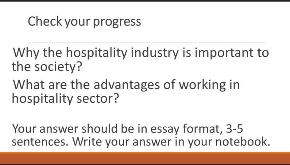 Check your progress
Why the hospitality industry is important to
the society?
What are the advantages of working in
hospitality sector?
Your answer should be in essay format, 3-5
sentences. Write your answer in your notebook.

