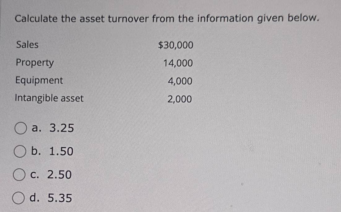 Calculate the asset turnover from the information given below.
Sales
$30,000
Property
14,000
Equipment
4,000
Intangible asset
2,000
a. 3.25
b. 1.50
c. 2.50
d. 5.35