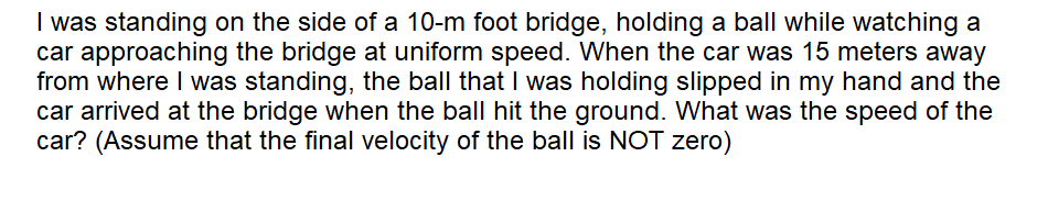 I was standing on the side of a 10-m foot bridge, holding a ball while watching a
car approaching the bridge at uniform speed. When the car was 15 meters away
from where I was standing, the ball that I was holding slipped in my hand and the
car arrived at the bridge when the ball hit the ground. What was the speed of the
car? (Assume that the final velocity of the ball is NOT zero)
