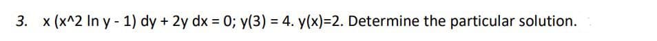 3. x (x^2 In y - 1) dy + 2y dx = 0; y(3) = 4. y(x)=2. Determine the particular solution.