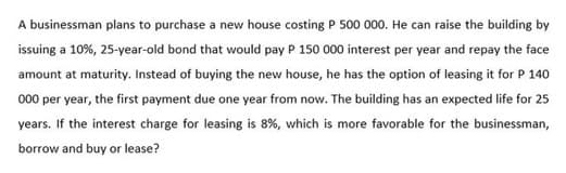 A businessman plans to purchase a new house costing P 500 000. He can raise the building by
issuing a 10%, 25-year-old bond that would pay P 150 000 interest per year and repay the face
amount at maturity. Instead of buying the new house, he has the option of leasing it for P 140
000 per year, the first payment due one year from now. The building has an expected life for 25
years. If the interest charge for leasing is 8%, which is more favorable for the businessman,
borrow and buy or lease?