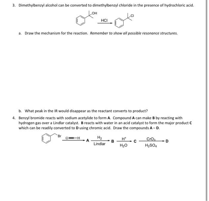 3. Dimethylbenzyl alcohol can be converted to dimethylbenzyl chloride in the presence of hydrochloric acid.
LOH
HCI
a. Draw the mechanism for the reaction. Remember to show all possible resonance structures.
b. What peak in the IR would disappear as the reactant converts to product?
4. Benzyl bromide reacts with sodium acetylide to form A. Compound A can make B by reacting with
hydrogen gas over a Lindlar catalyst. B reacts with water in an acid catalyst to form the major product c
which can be readily converted to D using chromic acid. Draw the compounds A-D.
Br
H2
Lindlar
H*
CrOa
H2SO4
H20
