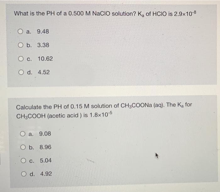 What is the PH of a 0.500 M NaCIO solution? K, of HCIO is 2.9x10-8
O a. 9.48
O b. 3.38
O c. 10.62
O d. 4.52
Calculate the PH of 0.15 M solution of CH3COONA (aq). The Ka for
CH3COOH (acetic acid) is 1.8x10-5
a. 9.08
O b. 8.96
O c. 5.04
O d. 4.92

