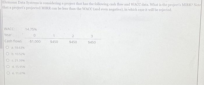 Ehrmann Data Systems is considering a project that has the following cash flow and WACC data. What is the project's MIRR? Note
that a project's projected MIRR can be less than the WACC (and even negative), in which case it will be rejected.
WACC:
Year
Cash flows
a. 18.63%
Ob. 10.52%
c. 21.39%
O d. 15.95%
O e. 11.67%
14.75%
0
-$1,000
1
$450
2
$450
3
$450