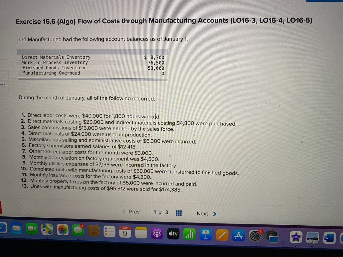 Exercise 16.6 (Algo) Flow of Costs through Manufacturing Accounts (LO16-3, LO16-4, LO16-5)
Lind Manufacturing had the following account balances as of January 1.
Direct Materials Inventory
Work in Process Inventory
Finished Goods Inventory
Manufacturing Overhead
$8,700
76,500
53,000
ces
During the month of January, all of the following occurred.
1. Direct labor costs were $40,000 for 1,800 hours worked.
2. Direct materials costing $29,000 and indirect materials costing $4,800 were purchased.
3. Sales commissions of $16,000 were earned by the sales force.
4. Direct materials of $24,000 were used in production.
5. Miscellaneous selling and administrative costs of $6,300 were incurred.
6. Factory supervisors earned salaries of $12,418.
7. Other Indirect labor costs for the month were $3,000.
8. Monthly depreciation on factory equipment was $4,500.
9. Monthly utilities expenses of $7,139 were incurred in the factory.
10. Completed units with manufacturing costs of $69,000 were transferred to finished goods.
11. Monthly insurance costs for the factory were $4,200.
12. Monthly property taxes on the factory of $5,000 were incurred and paid.
13. Units with manufacturing costs of $95,912 were sold for $174,385.
< Prev
1 of 3
Next >
23
etv l 2 A
NOV
9.
280
W
...
