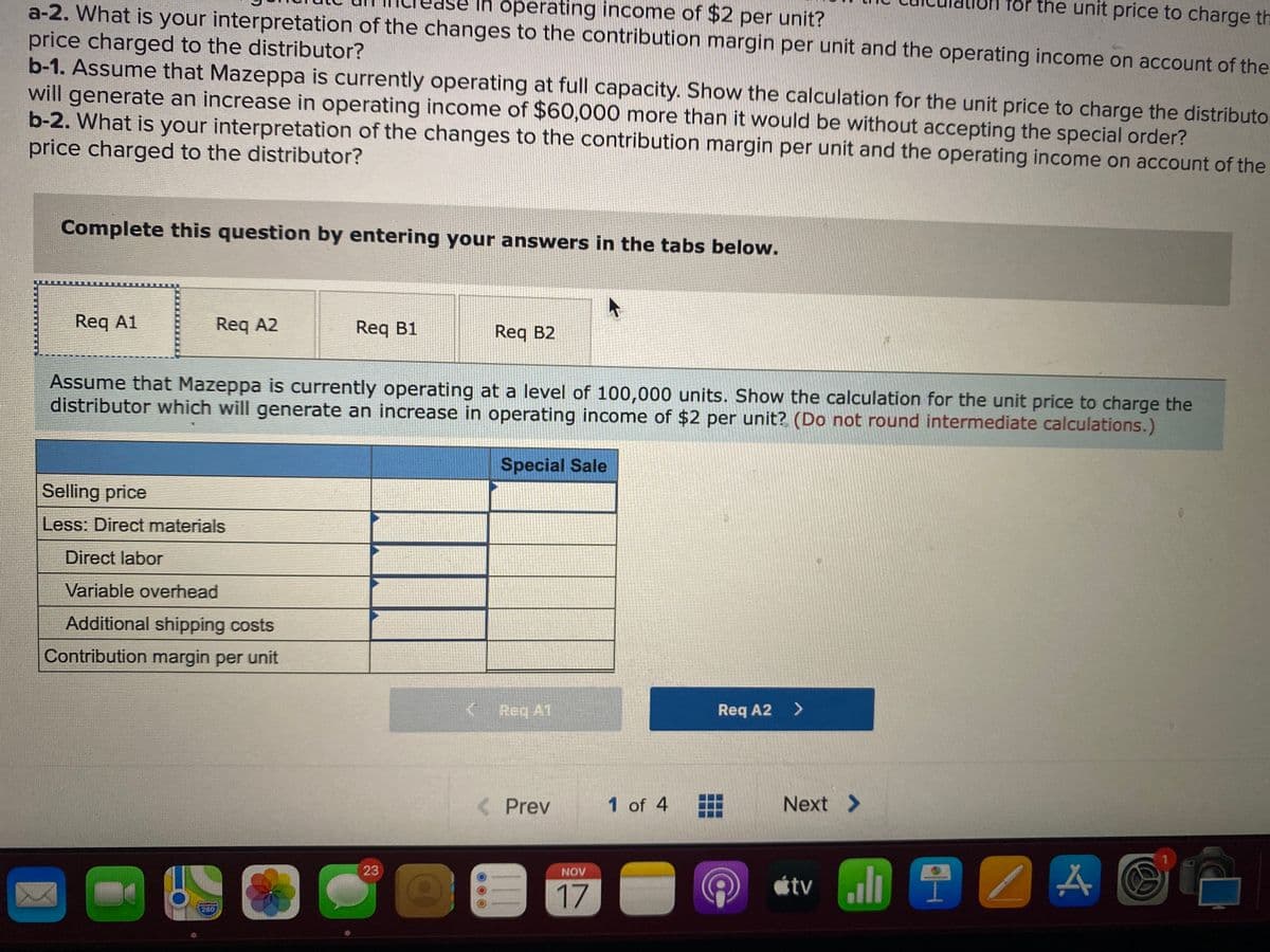 Ih operating income of $2 per unit?
Tor the unit price to charge th
a-2. What is your interpretation of the changes to the contribution margin per unit and the operating income on account of the
price charged to the distributor?
b-1. Assume that Mazeppa is currently operating at full capacity. Show the calculation for the unit price to charge the distributo
will generate an increase in operating income of $60,000 more than it would be without accepting the special order?
b-2. What is your interpretation of the changes to the contribution margin per unit and the operating income on account of the
price charged to the distributor?
Complete this question by entering your answers in the tabs below.
Req A1
Req A2
Req B1
Req B2
Assume that Mazeppa is currently operating at a level of 100,000 units. Show the calculation for the unit price to charge the
distributor which will generate an increase in operating income of $2 per unit? (Do not round intermediate calculations.)
Special Sale
Selling price
Less: Direct materials
Direct labor
Variable overhead
Additional shipping costs
Contribution margin per unit
Req A1
Req A2
<>
< Prev
1 of 4
Next >
A GA
23
NOV
17
étv uli
280
