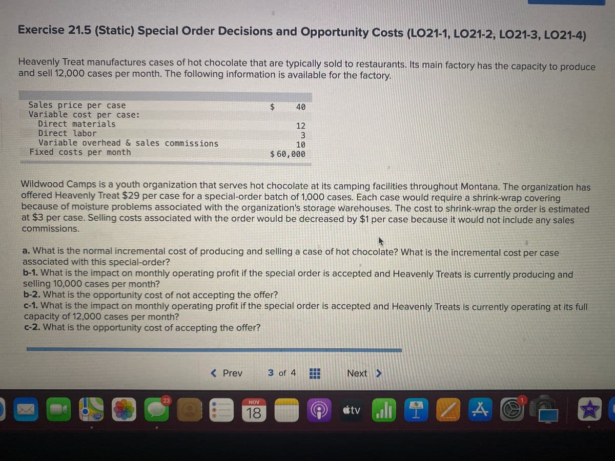 Exercise 21.5 (Static) Special Order Decisions and Opportunity Costs (LO21-1, LO21-2, LO21-3, L021-4)
Heavenly Treat manufactures cases of hot chocolate that are typically sold to restaurants. Its main factory has the capacity to produce
and sell 12,000 cases per month. The following information is available for the factory.
Sales price per case
Variable cost per case:
Direct materials
Direct labor
Variable overhead & sales commissions
Fixed costs per month
40
12
10
$ 60,000
Wildwood Camps is a youth organization that serves hot chocolate at its camping facilities throughout Montana. The organization has
offered Heavenly Treat $29 per case for a special-order batch of 1,000 cases. Each case would require a shrink-wrap covering
because of moisture problems associated with the organization's storage warehouses. The cost to shrink-wrap the order is estimated
at $3 per case. Selling costs associated with the order would be decreased by $1 per case because it would not include any sales
commissions.
a. What is the normal incremental cost of producing and selling a case of hot chocolate? What is the incremental cost per case
associated with this special-order?
b-1. What is the impact on monthly operating profit if the special order is accepted and Heavenly Treats is currently producing and
selling 10,000 cases per month?
b-2. What is the opportunity cost of not accepting the offer?
c-1. What is the impact on monthly operating profit if the special order is accepted and Heavenly Treats is currently operating at its full
capacity of 12,000 cases per month?
c-2. What is the opportunity cost of accepting the offer?
<Prev
3 of 4
Next >
23
NOV
18
étv i
280
%24
