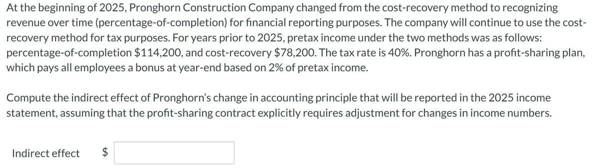 At the beginning of 2025, Pronghorn Construction Company changed from the cost-recovery method to recognizing
revenue over time (percentage-of-completion) for financial reporting purposes. The company will continue to use the cost-
recovery method for tax purposes. For years prior to 2025, pretax income under the two methods was as follows:
percentage-of-completion $114,200, and cost-recovery $78,200. The tax rate is 40%. Pronghorn has a profit-sharing plan,
which pays all employees a bonus at year-end based on 2% of pretax income.
Compute the indirect effect of Pronghorn's change in accounting principle that will be reported in the 2025 income
statement, assuming that the profit-sharing contract explicitly requires adjustment for changes in income numbers.
Indirect effect